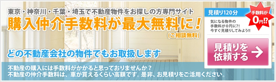 東京・神奈川・千葉・埼玉で不動産物件をお探しの方専門サイト 購入仲介手数料が最大無料に！(ご相談無料) どの不動産会社の物件でもお取扱します 不動産の購入には手数料がかかると思っておりませんか？ 不動産の仲介手数料は、車が買えるくらい高額です。是非、お見積りをご活用ください。見積り120分 気になる物件の手数料が0円に？! 今すぐ見積りしてみよう!! 手数料が0円!? 見積りを依頼する